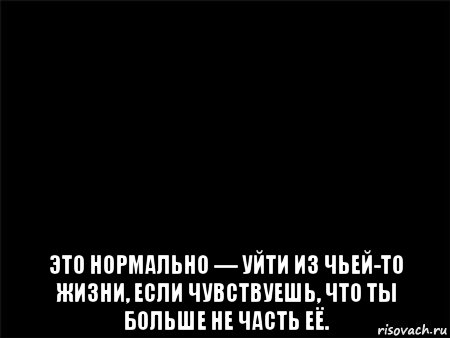  это нормально — уйти из чьей-то жизни, если чувствуешь, что ты больше не часть её.