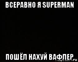 всеравно я superman пошёл нахуй вафлер