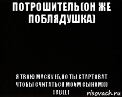 потрошитель(он же поблядушка) я твою маску еб,но ты стартоват чтобы считаться моим сыном))) tablet