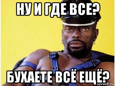 ну и где все? бухаете всё ещё?