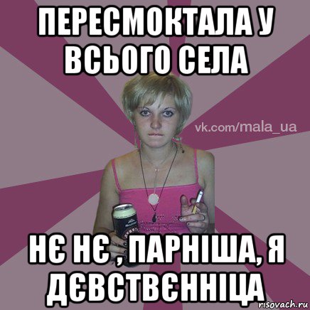 пересмоктала у всього села нє нє , парніша, я дєвствєнніца