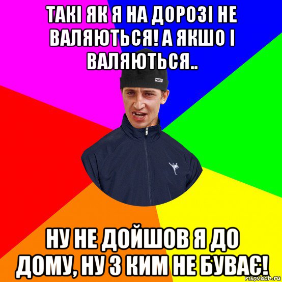 такі як я на дорозі не валяються! а якшо і валяються.. ну не дойшов я до дому, ну з ким не буває!