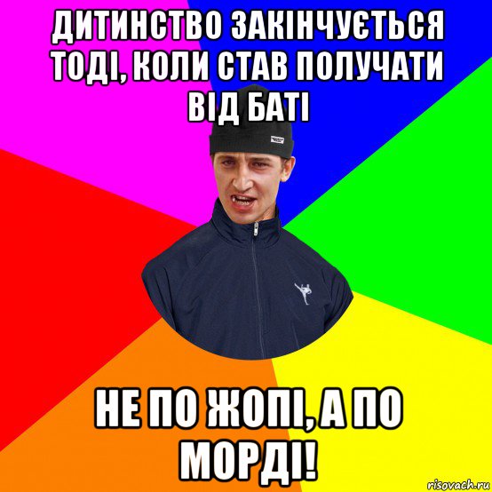 дитинство закінчується тоді, коли став получати від баті не по жопі, а по морді!