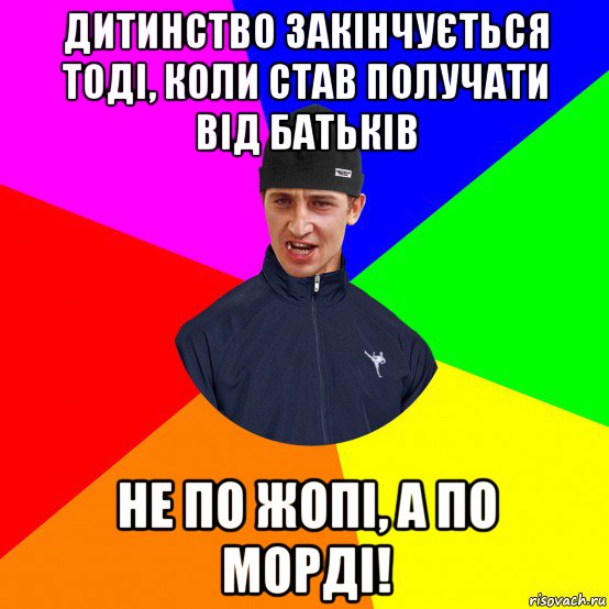 дитинство закінчується тоді, коли став получати від батьків не по жопі, а по морді!