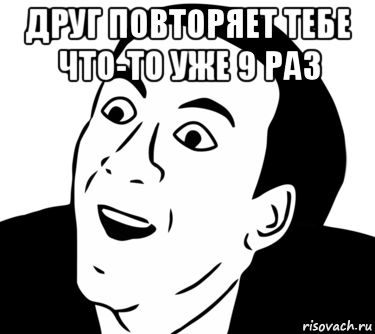 друг повторяет тебе что-то уже 9 раз 