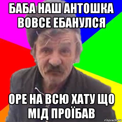 баба наш антошка вовсе ебанулся оре на всю хату що мід проїбав