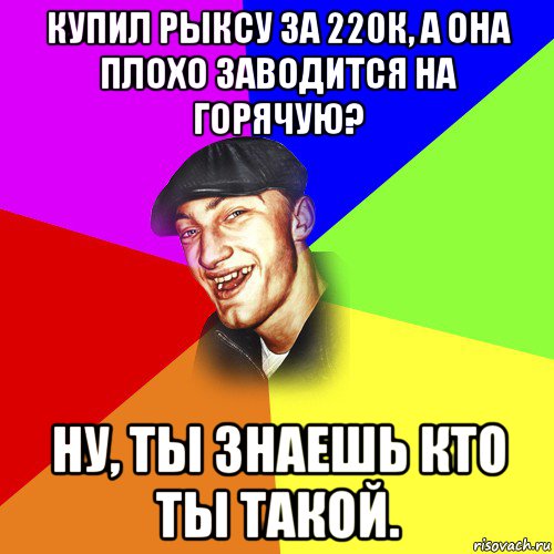 купил рыксу за 220к, а она плохо заводится на горячую? ну, ты знаешь кто ты такой.