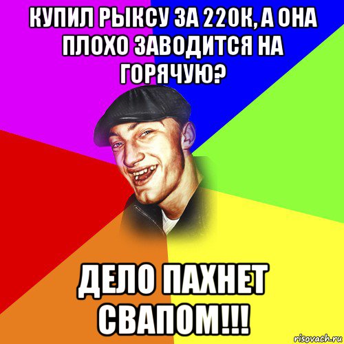 купил рыксу за 220к, а она плохо заводится на горячую? дело пахнет свапом!!!