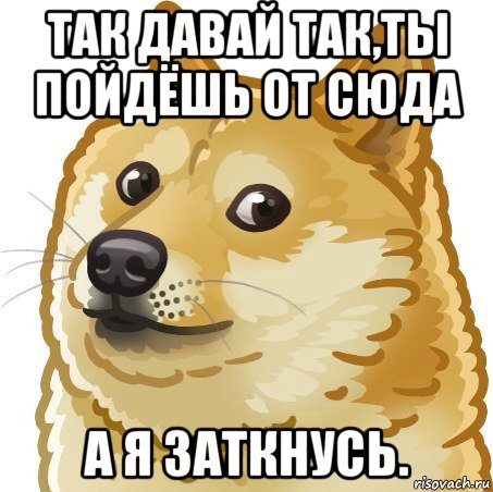 так давай так,ты пойдёшь от сюда а я заткнусь.