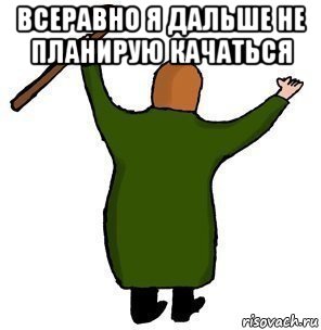 всеравно я дальше не планирую качаться 