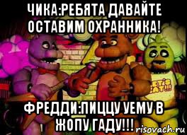 чика:ребята давайте оставим охранника! фредди:пиццу уему в жопу гаду!!!