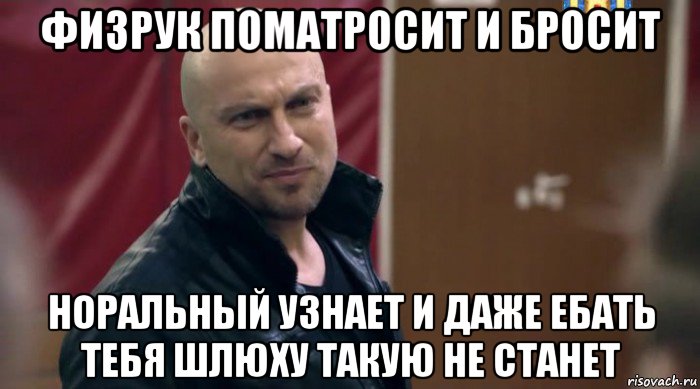физрук поматросит и бросит норальный узнает и даже ебать тебя шлюху такую не станет