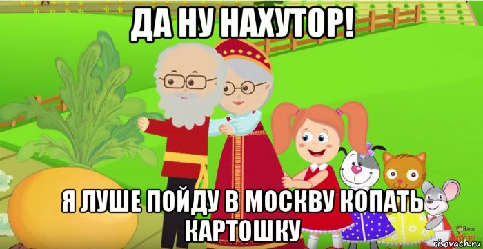 да ну нахутор! я луше пойду в москву копать картошку