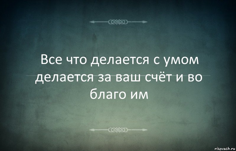 Все что делается с умом делается за ваш счёт и во благо им