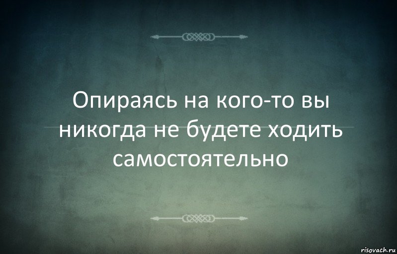 Опираясь на кого-то вы никогда не будете ходить самостоятельно