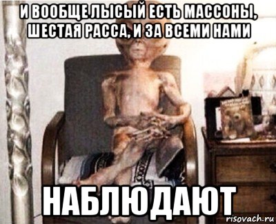 и вообще лысый есть массоны, шестая расса, и за всеми нами наблюдают