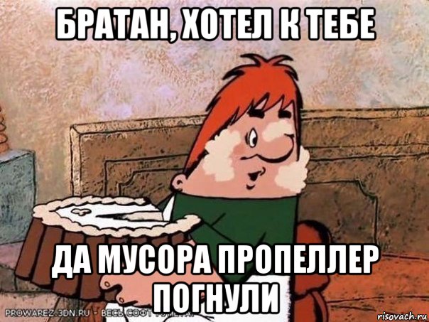 братан, хотел к тебе да мусора пропеллер погнули