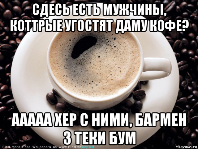 сдесь есть мужчины, коттрые угостят даму кофе? ааааа хер с ними, бармен 3 теки бум