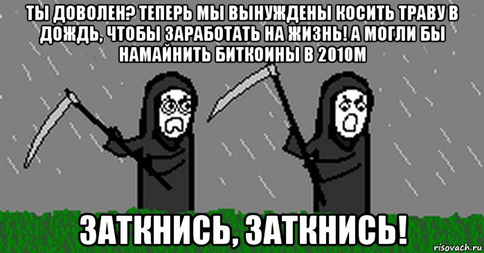 ты доволен? теперь мы вынуждены косить траву в дождь, чтобы заработать на жизнь! а могли бы намайнить биткоины в 2010м заткнись, заткнись!