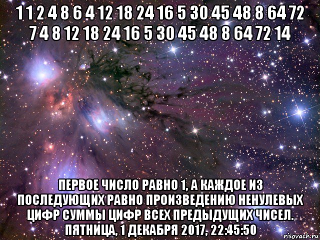 1 1 2 4 8 6 4 12 18 24 16 5 30 45 48 8 64 72 7 4 8 12 18 24 16 5 30 45 48 8 64 72 14 первое число равно 1, а каждое из последующих равно произведению ненулевых цифр суммы цифр всех предыдущих чисел. пятница, 1 декабря 2017, 22:45:50, Мем Космос