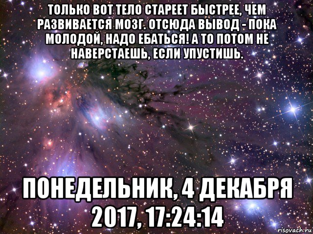 только вот тело стареет быстрее, чем развивается мозг. отсюда вывод - пока молодой, надо ебаться! а то потом не наверстаешь, если упустишь. понедельник, 4 декабря 2017, 17:24:14, Мем Космос