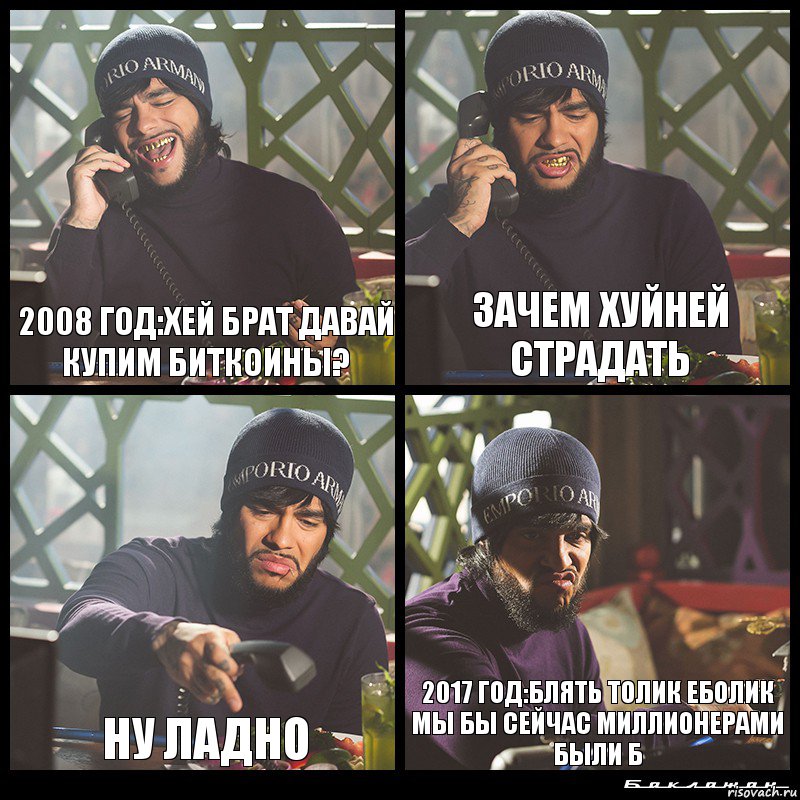 2008 год:Хей брат давай купим биткоины? Зачем хуйней страдать Ну ладно 2017 год:Блять Толик Еболик мы бы сейчас миллионерами были б