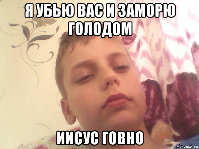я убью вас и заморю голодом иисус говно
