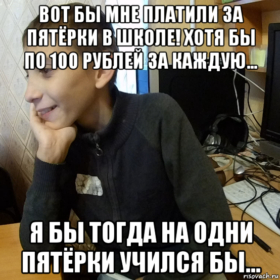 вот бы мне платили за пятёрки в школе! хотя бы по 100 рублей за каждую... я бы тогда на одни пятёрки учился бы...