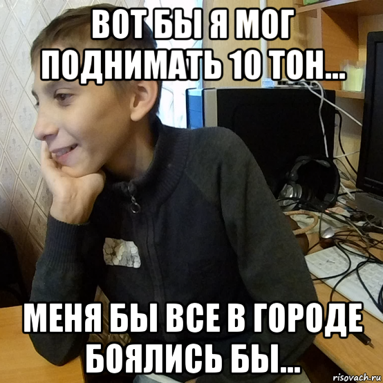 вот бы я мог поднимать 10 тон... меня бы все в городе боялись бы...