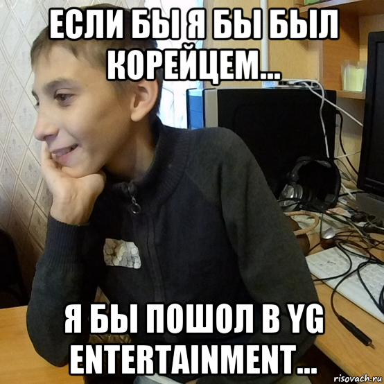 если бы я бы был корейцем... я бы пошол в yg entertainment...