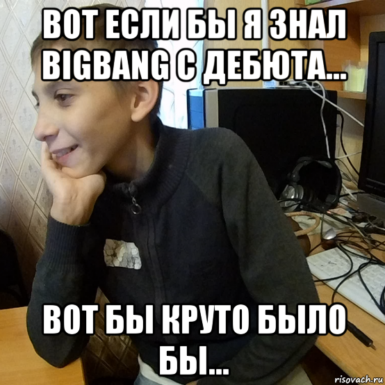 вот если бы я знал bigbang с дебюта... вот бы круто было бы...