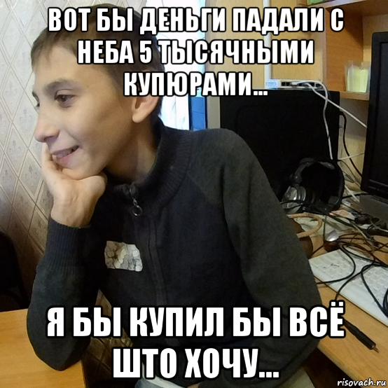 вот бы деньги падали с неба 5 тысячными купюрами... я бы купил бы всё што хочу...