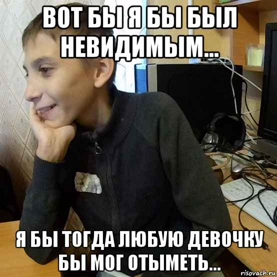 вот бы я бы был невидимым... я бы тогда любую девочку бы мог отыметь...