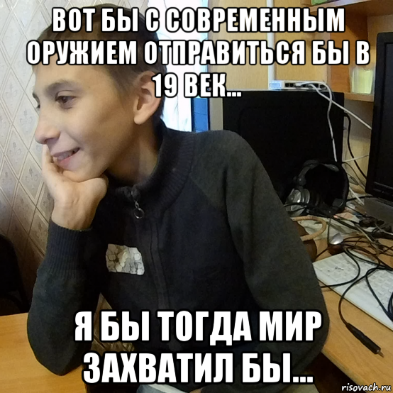 вот бы с современным оружием отправиться бы в 19 век... я бы тогда мир захватил бы...