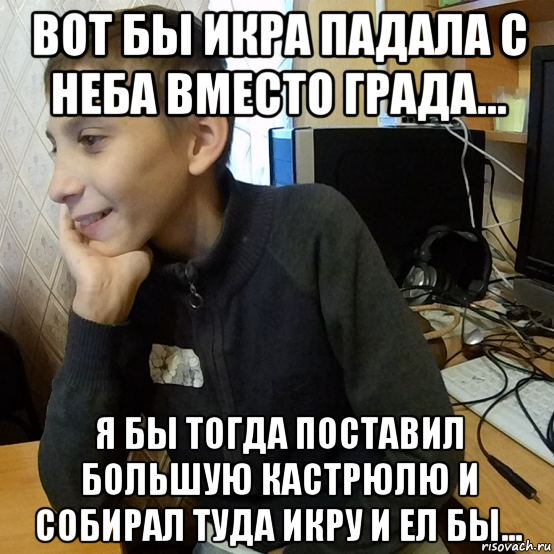 вот бы икра падала с неба вместо града... я бы тогда поставил большую кастрюлю и собирал туда икру и ел бы...