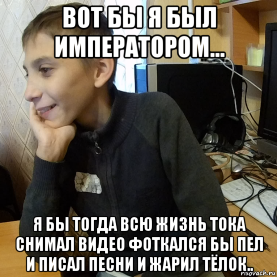 вот бы я был императором... я бы тогда всю жизнь тока снимал видео фоткался бы пел и писал песни и жарил тёлок..