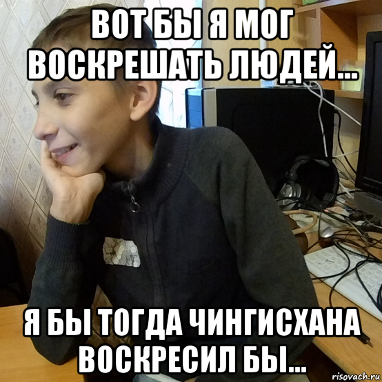 вот бы я мог воскрешать людей... я бы тогда чингисхана воскресил бы...