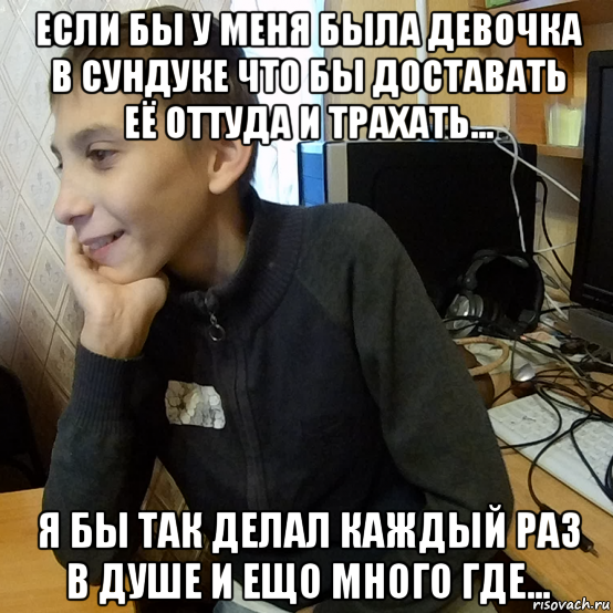если бы у меня была девочка в сундуке что бы доставать её оттуда и трахать... я бы так делал каждый раз в душе и ещо много где...