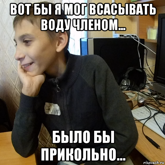 вот бы я мог всасывать воду членом... было бы прикольно...