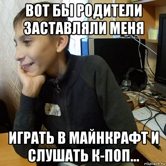 вот бы родители заставляли меня играть в майнкрафт и слушать к-поп...