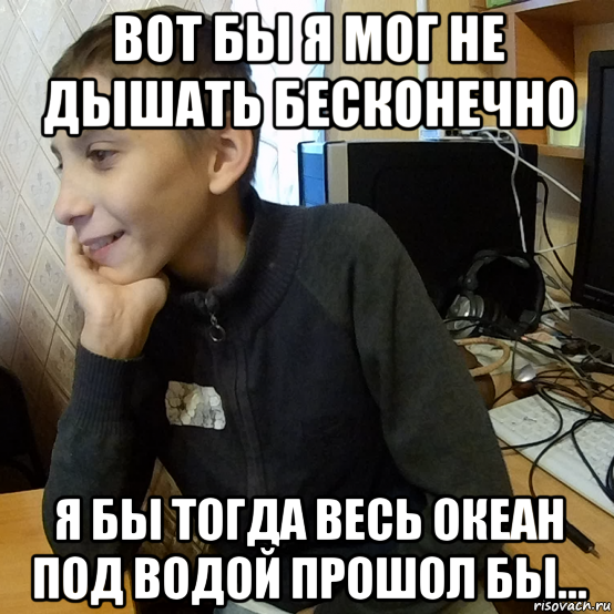 вот бы я мог не дышать бесконечно я бы тогда весь океан под водой прошол бы...