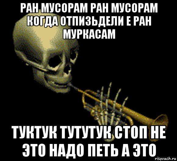 ран мусорам ран мусорам когда отпизьдели е ран муркасам туктук тутутук стоп не это надо петь а это