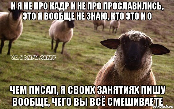 и я не про кадр и не про прославились, это я вообще не знаю, кто это и о чем писал, я своих занятиях пишу вообще, чего вы всё смешиваете