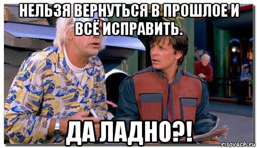 нельзя вернуться в прошлое и всё исправить. да ладно?!