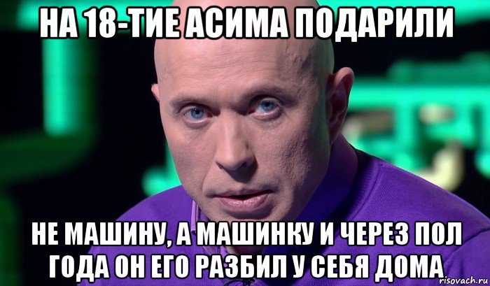 на 18-тие асима подарили не машину, а машинку и через пол года он его разбил у себя дома, Мем Необъяснимо но факт