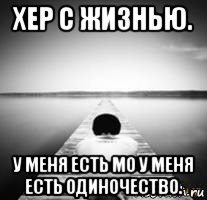 хер с жизнью. у меня есть мо у меня есть одиночество.