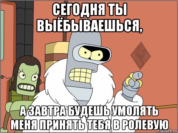 сегодня ты выёбываешься, а завтра будешь умолять меня принять тебя в ролевую