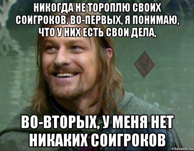 никогда не тороплю своих соигроков. во-первых, я понимаю, что у них есть свои дела, во-вторых, у меня нет никаких соигроков