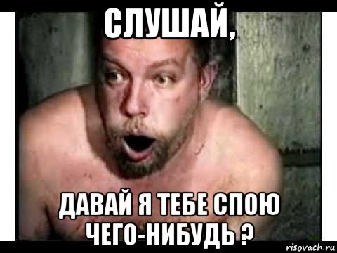 слушай, давай я тебе спою чего-нибудь ?