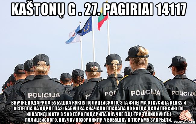 kaštonų g . 27. pagiriai 14117 внучке подарила бубушка куклу полицейского. эта флегма откусила кепку и ослепла на один глаз. бабушка сначало плакала но когда дали пенсию по инвалидности в 500 евро подарила внучке еще три таких куклы полицейского. внучку похоронили а бубушку в тюрьму закрыли.